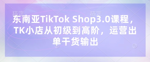 东南亚TikTok Shop3.0课程，TK小店​从初级到高阶，运营出单干货输出-苏仟云分享